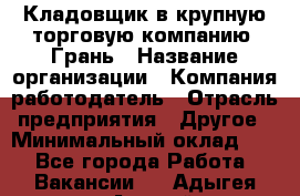 Кладовщик в крупную торговую компанию "Грань › Название организации ­ Компания-работодатель › Отрасль предприятия ­ Другое › Минимальный оклад ­ 1 - Все города Работа » Вакансии   . Адыгея респ.,Адыгейск г.